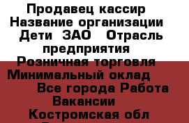 Продавец-кассир › Название организации ­ Дети, ЗАО › Отрасль предприятия ­ Розничная торговля › Минимальный оклад ­ 27 000 - Все города Работа » Вакансии   . Костромская обл.,Вохомский р-н